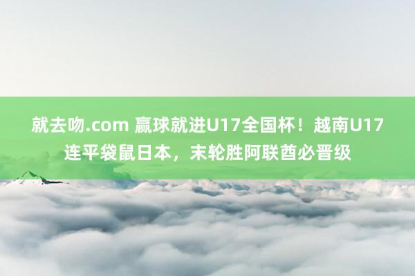 就去吻.com 赢球就进U17全国杯!越南U17连平袋鼠日本,末轮胜阿联酋必晋级