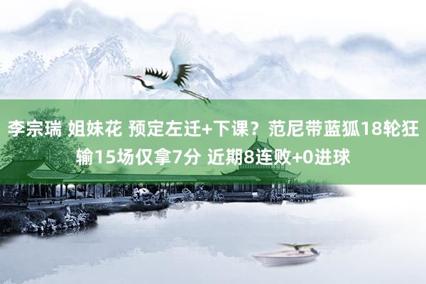 李宗瑞 姐妹花 预定左迁+下课？范尼带蓝狐18轮狂输15场仅拿7分 近期8连败+0进球