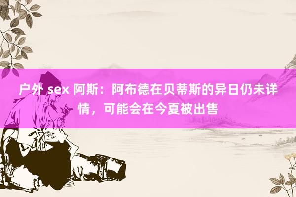 户外 sex 阿斯：阿布德在贝蒂斯的异日仍未详情，可能会在今夏被出售