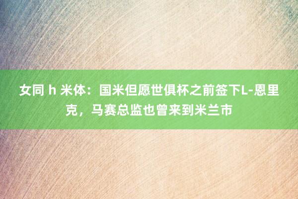 女同 h 米体：国米但愿世俱杯之前签下L-恩里克，马赛总监也曾来到米兰市