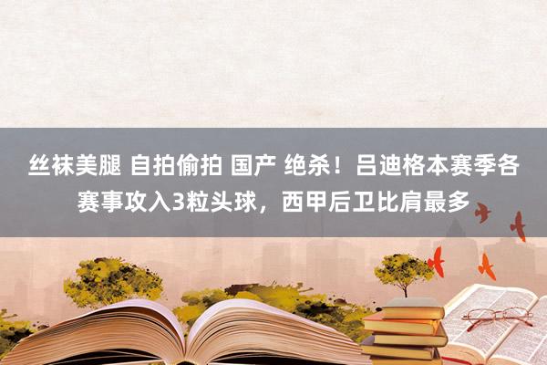 丝袜美腿 自拍偷拍 国产 绝杀！吕迪格本赛季各赛事攻入3粒头球，西甲后卫比肩最多