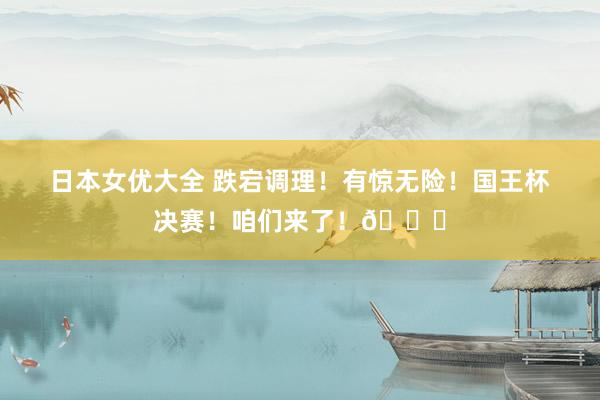 日本女优大全 跌宕调理！有惊无险！国王杯决赛！咱们来了！👊
