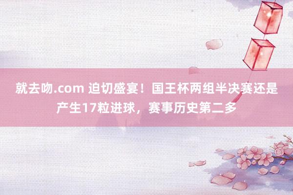 就去吻.com 迫切盛宴！国王杯两组半决赛还是产生17粒进球，赛事历史第二多